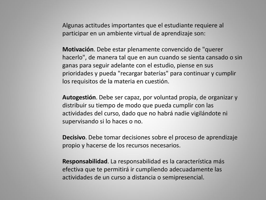 Algunas actitudes importantes que el estudiante requiere al participar en un ambiente virtual de aprendizaje son: Motivación. Debe estar plenamente convencido de querer hacerlo , de manera tal que en aun cuando se sienta cansado o sin ganas para seguir adelante con el estudio, piense en sus prioridades y pueda recargar baterías para continuar y cumplir los requisitos de la materia en cuestión.