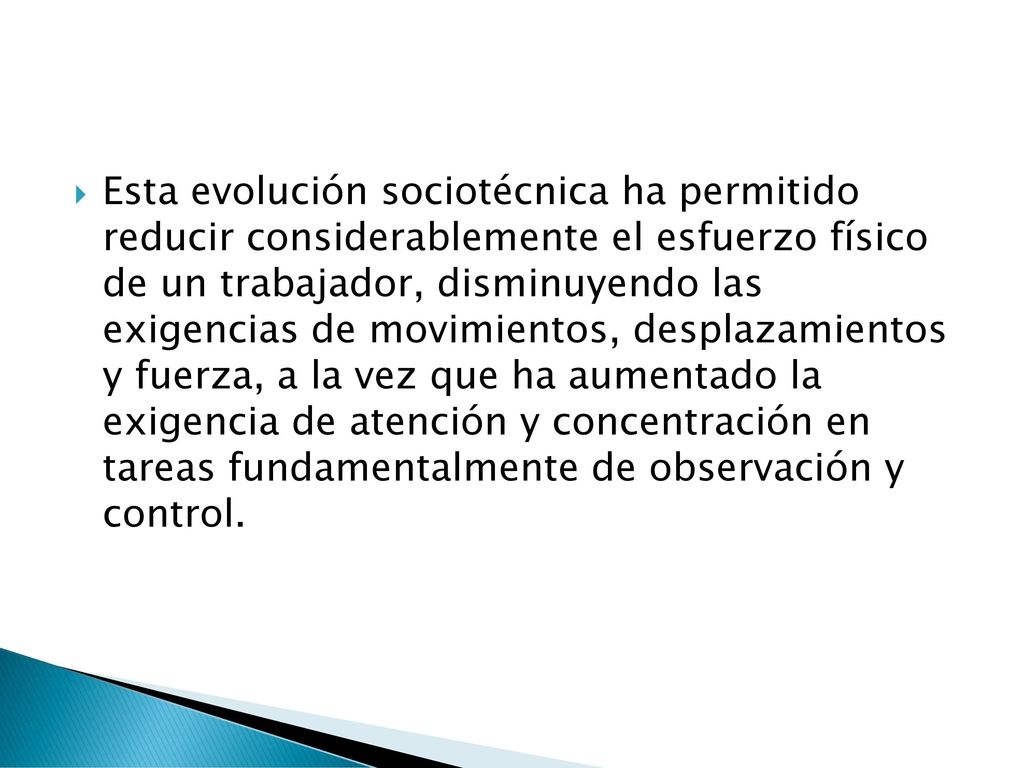 Esta evolución sociotécnica ha permitido reducir considerablemente el esfuerzo físico de un trabajador, disminuyendo las exigencias de movimientos, desplazamientos y fuerza, a la vez que ha aumentado la exigencia de atención y concentración en tareas fundamentalmente de observación y control.