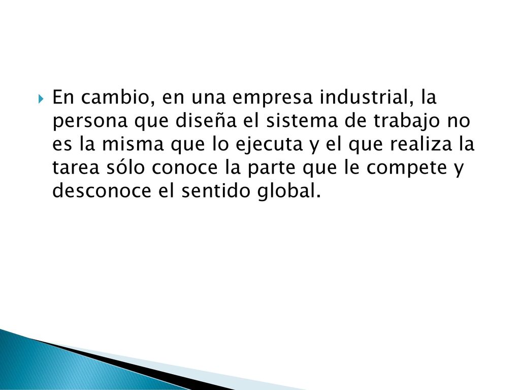En cambio, en una empresa industrial, la persona que diseña el sistema de trabajo no es la misma que lo ejecuta y el que realiza la tarea sólo conoce la parte que le compete y desconoce el sentido global.