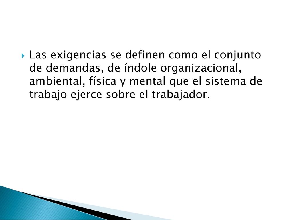 Las exigencias se definen como el conjunto de demandas, de índole organizacional, ambiental, física y mental que el sistema de trabajo ejerce sobre el trabajador.