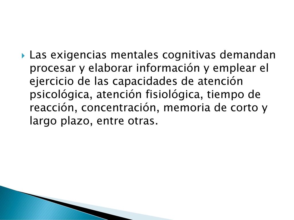 Las exigencias mentales cognitivas demandan procesar y elaborar información y emplear el ejercicio de las capacidades de atención psicológica, atención fisiológica, tiempo de reacción, concentración, memoria de corto y largo plazo, entre otras.
