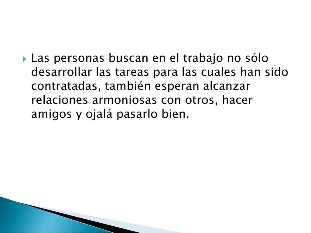 Las personas buscan en el trabajo no sólo desarrollar las tareas para las cuales han sido contratadas, también esperan alcanzar relaciones armoniosas con otros, hacer amigos y ojalá pasarlo bien.