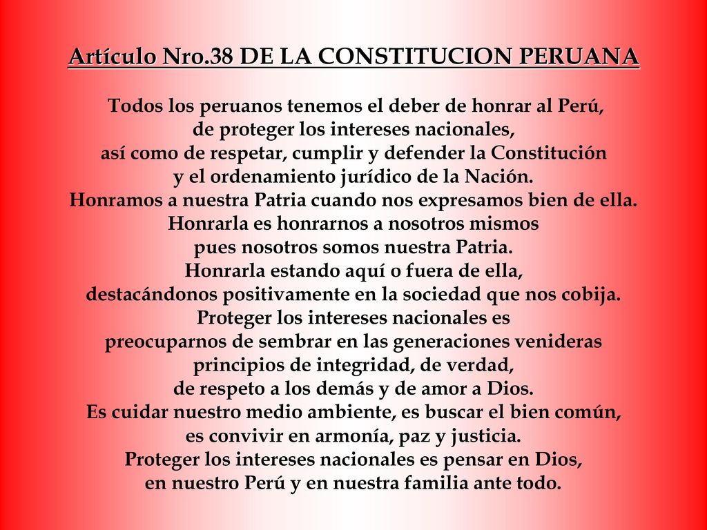 Artículo Nro.38 DE LA CONSTITUCION PERUANA Todos los peruanos tenemos el deber de honrar al Perú, de proteger los intereses nacionales, así como de respetar, cumplir y defender la Constitución y el ordenamiento jurídico de la Nación.