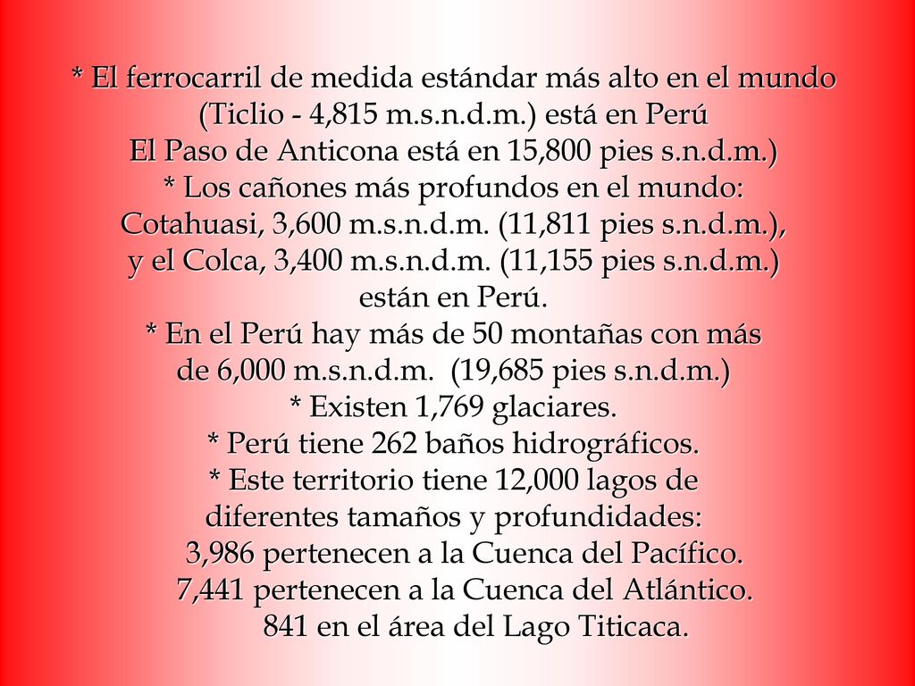 * El ferrocarril de medida estándar más alto en el mundo (Ticlio - 4,815 m.s.n.d.m.) está en Perú El Paso de Anticona está en 15,800 pies s.n.d.m.) * Los cañones más profundos en el mundo: Cotahuasi, 3,600 m.s.n.d.m.