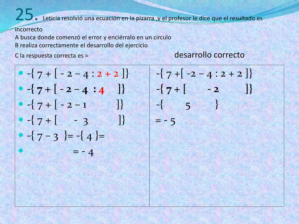 25. Leticia resolvió una ecuación en la pizarra ,y el profesor le dice que el resultado es incorrecto A busca donde comenzó el error y enciérralo en un circulo B realiza correctamente el desarrollo del ejercicio C la respuesta correcta es = desarrollo correcto