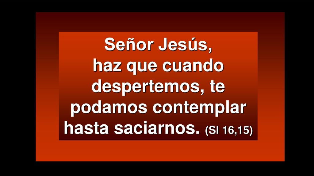Señor Jesús, haz que cuando despertemos, te podamos contemplar hasta saciarnos. (Sl 16,15)