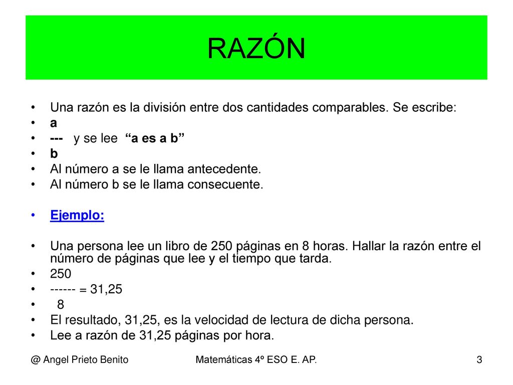 RAZÓN Una razón es la división entre dos cantidades comparables. Se escribe: a. --- y se lee a es a b