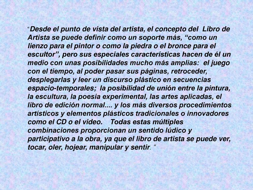 Desde el punto de vista del artista, el concepto del Libro de Artista se puede definir como un soporte más, como un lienzo para el pintor o como la piedra o el bronce para el escultor , pero sus especiales características hacen de él un medio con unas posibilidades mucho más amplias: el juego con el tiempo, al poder pasar sus páginas, retroceder, desplegarlas y leer un discurso plástico en secuencias espacio-temporales; la posibilidad de unión entre la pintura, la escultura, la poesía experimental, las artes aplicadas, el libro de edición normal....