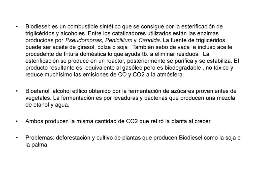 Biodiesel: es un combustible sintético que se consigue por la esterificación de triglicéridos y alcoholes. Entre los catalizadores utilizados están las enzimas producidas por Pseudomonas, Penicillium y Candida. La fuente de triglicéridos, puede ser aceite de girasol, colza o soja . También sebo de vaca e incluso aceite procedente de fritura doméstica lo que ayuda tb. a eliminar residuos. La esterificación se produce en un reactor, posteriormente se purifica y se estabiliza. El producto resultante es equivalente al gasóleo pero es biodegradable , no tóxico y reduce muchísimo las emisiones de CO y CO2 a la atmósfera.