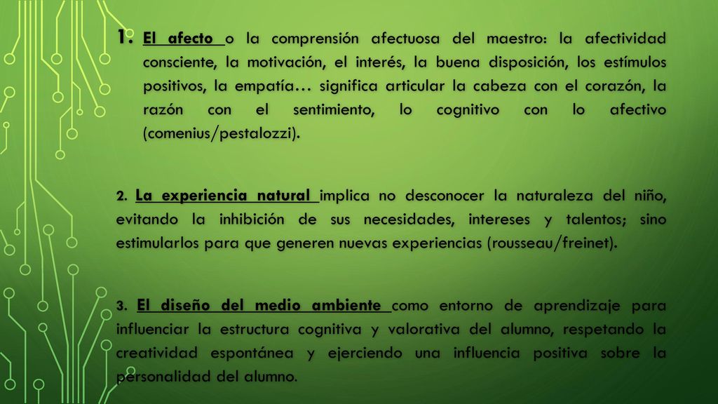 El afecto o la comprensión afectuosa del maestro: la afectividad consciente, la motivación, el interés, la buena disposición, los estímulos positivos, la empatía… significa articular la cabeza con el corazón, la razón con el sentimiento, lo cognitivo con lo afectivo (comenius/pestalozzi).