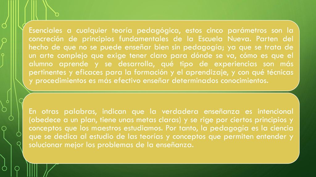 Esenciales a cualquier teoría pedagógica, estos cinco parámetros son la concreción de principios fundamentales de la Escuela Nueva. Parten del hecho de que no se puede enseñar bien sin pedagogía; ya que se trata de un arte complejo que exige tener claro para dónde se va, cómo es que el alumno aprende y se desarrolla, qué tipo de experiencias son más pertinentes y eficaces para la formación y el aprendizaje, y con qué técnicas y procedimientos es más efectivo enseñar determinados conocimientos.