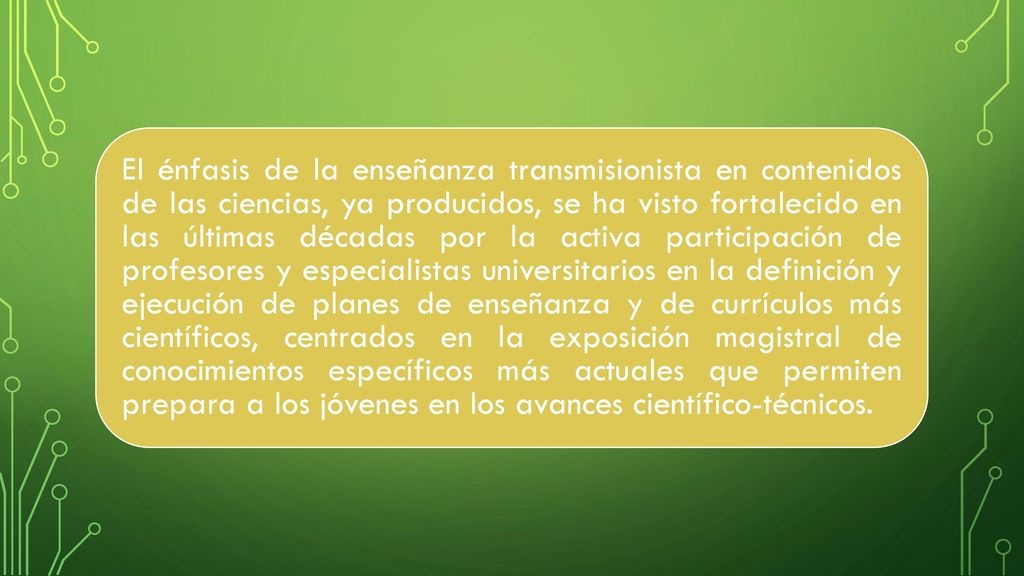 El énfasis de la enseñanza transmisionista en contenidos de las ciencias, ya producidos, se ha visto fortalecido en las últimas décadas por la activa participación de profesores y especialistas universitarios en la definición y ejecución de planes de enseñanza y de currículos más científicos, centrados en la exposición magistral de conocimientos específicos más actuales que permiten prepara a los jóvenes en los avances científico-técnicos.