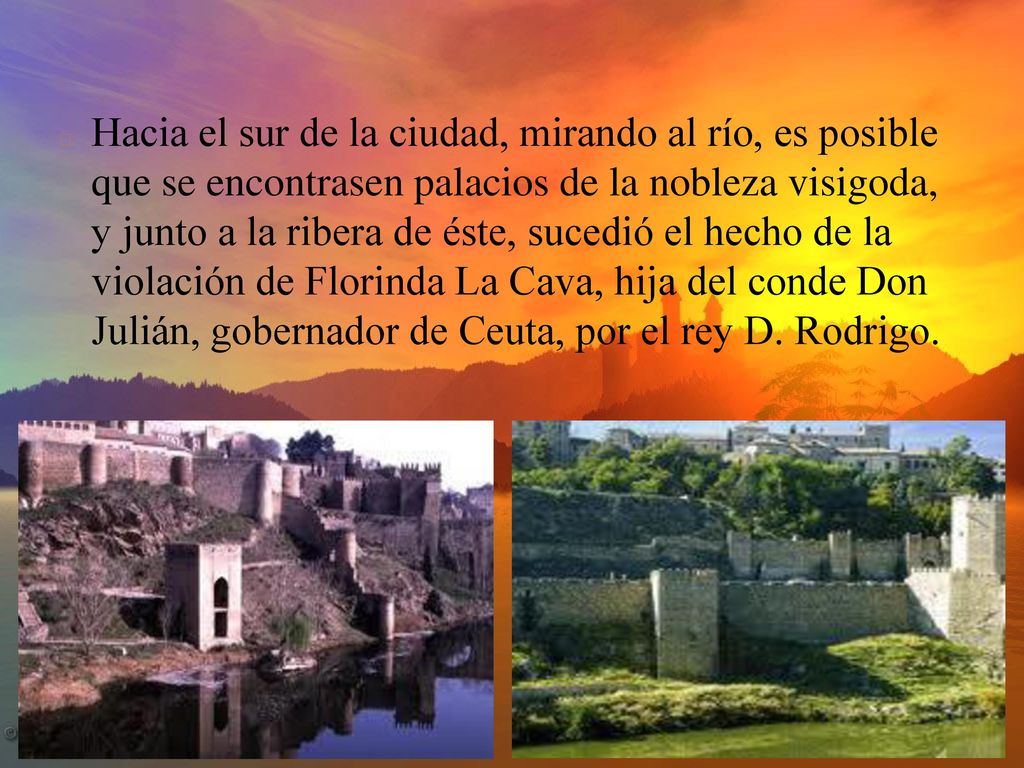 Hacia el sur de la ciudad, mirando al río, es posible que se encontrasen palacios de la nobleza visigoda, y junto a la ribera de éste, sucedió el hecho de la violación de Florinda La Cava, hija del conde Don Julián, gobernador de Ceuta, por el rey D.