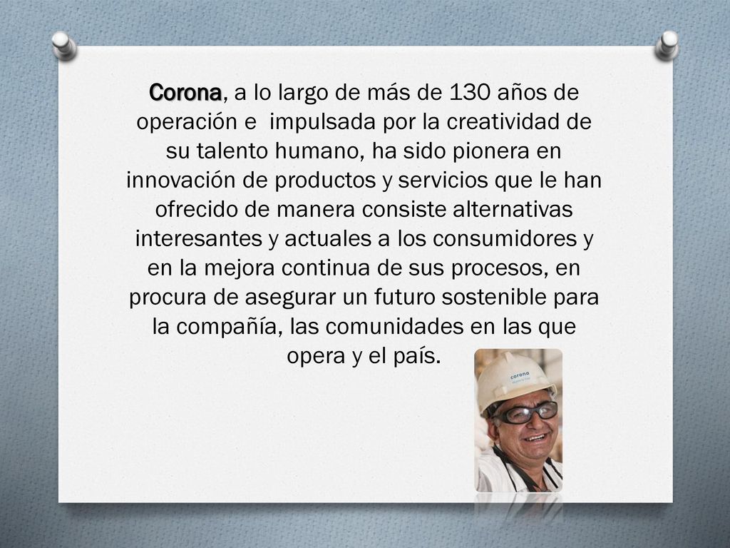 Corona, a lo largo de más de 130 años de operación e impulsada por la creatividad de su talento humano, ha sido pionera en innovación de productos y servicios que le han ofrecido de manera consiste alternativas interesantes y actuales a los consumidores y en la mejora continua de sus procesos, en procura de asegurar un futuro sostenible para la compañía, las comunidades en las que opera y el país.