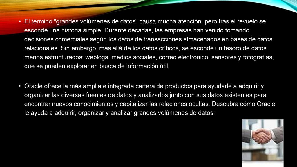El término grandes volúmenes de datos causa mucha atención, pero tras el revuelo se esconde una historia simple. Durante décadas, las empresas han venido tomando decisiones comerciales según los datos de transacciones almacenados en bases de datos relacionales. Sin embargo, más allá de los datos críticos, se esconde un tesoro de datos menos estructurados: weblogs, medios sociales, correo electrónico, sensores y fotografías, que se pueden explorar en busca de información útil.