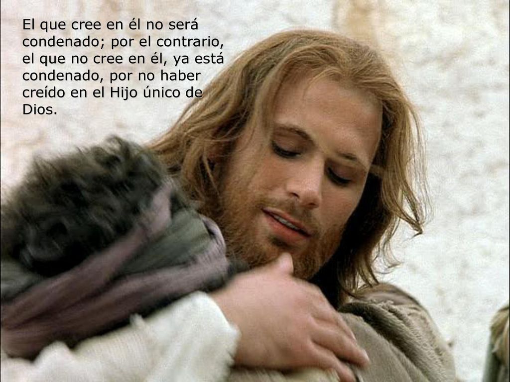 El que cree en él no será condenado; por el contrario, el que no cree en él, ya está condenado, por no haber creído en el Hijo único de Dios.