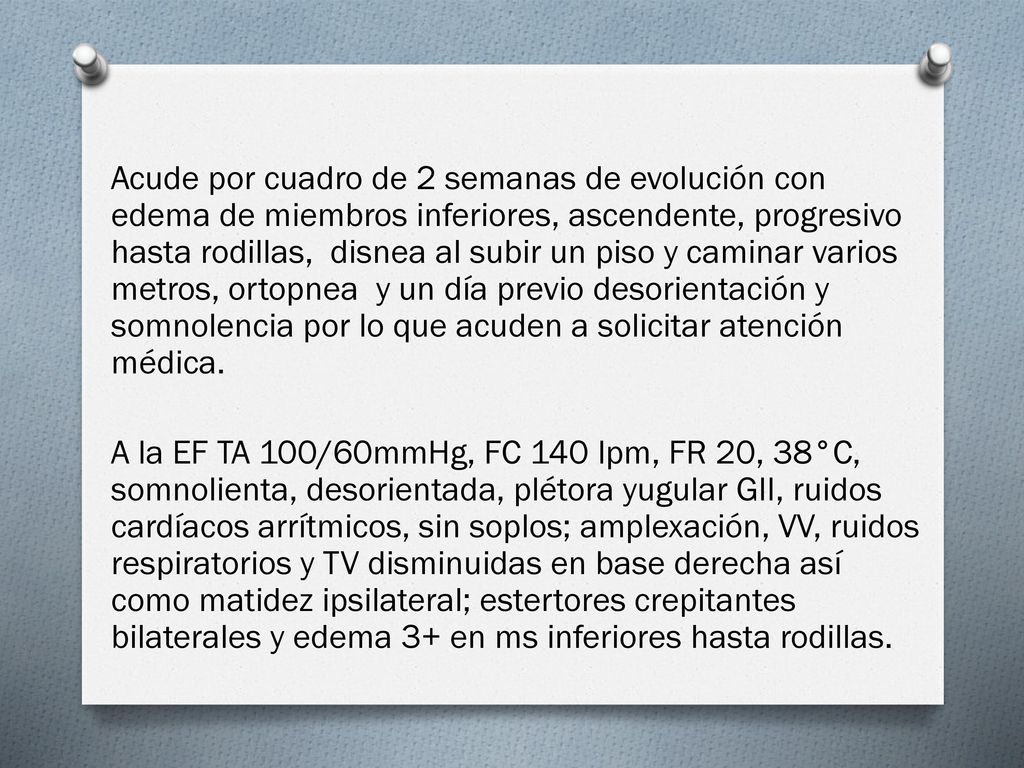 Acude por cuadro de 2 semanas de evolución con edema de miembros inferiores, ascendente, progresivo hasta rodillas, disnea al subir un piso y caminar varios metros, ortopnea y un día previo desorientación y somnolencia por lo que acuden a solicitar atención médica.