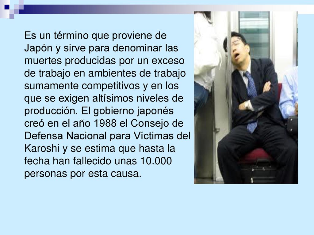Es un término que proviene de Japón y sirve para denominar las muertes producidas por un exceso de trabajo en ambientes de trabajo sumamente competitivos y en los que se exigen altísimos niveles de producción.