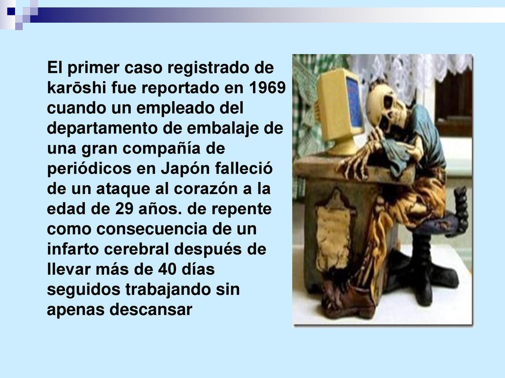 El primer caso registrado de karōshi fue reportado en 1969 cuando un empleado del departamento de embalaje de una gran compañía de periódicos en Japón falleció de un ataque al corazón a la edad de 29 años.
