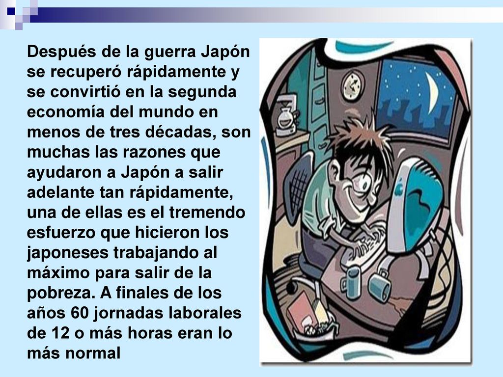Después de la guerra Japón se recuperó rápidamente y se convirtió en la segunda economía del mundo en menos de tres décadas, son muchas las razones que ayudaron a Japón a salir adelante tan rápidamente, una de ellas es el tremendo esfuerzo que hicieron los japoneses trabajando al máximo para salir de la pobreza.