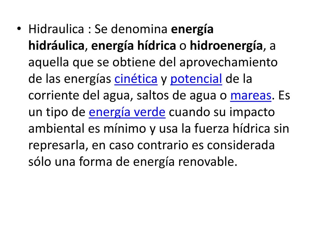 Hidraulica : Se denomina energía hidráulica, energía hídrica o hidroenergía, a aquella que se obtiene del aprovechamiento de las energías cinética y potencial de la corriente del agua, saltos de agua o mareas.