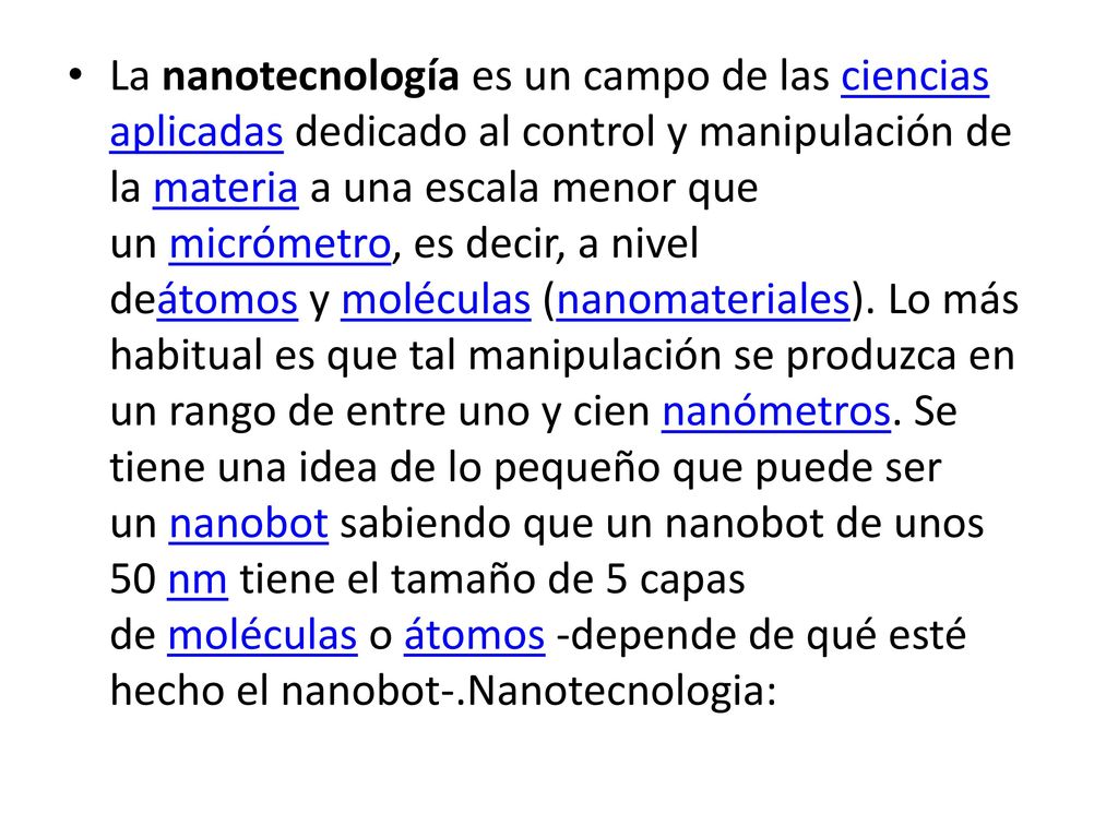 La nanotecnología es un campo de las ciencias aplicadas dedicado al control y manipulación de la materia a una escala menor que un micrómetro, es decir, a nivel deátomos y moléculas (nanomateriales).