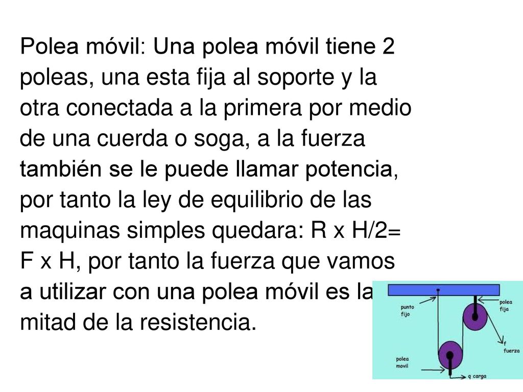Polea móvil: Una polea móvil tiene 2 poleas, una esta fija al soporte y la otra conectada a la primera por medio de una cuerda o soga, a la fuerza también se le puede llamar potencia, por tanto la ley de equilibrio de las maquinas simples quedara: R x H/2= F x H, por tanto la fuerza que vamos a utilizar con una polea móvil es la mitad de la resistencia.