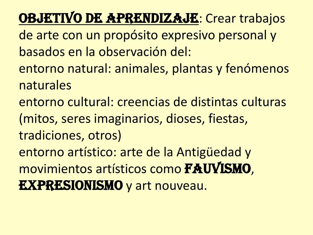 OBJETIVO DE APRENDIZAJE: Crear trabajos de arte con un propósito expresivo personal y basados en la observación del: entorno natural: animales, plantas y fenómenos naturales entorno cultural: creencias de distintas culturas (mitos, seres imaginarios, dioses, fiestas, tradiciones, otros) entorno artístico: arte de la Antigüedad y movimientos artísticos como fauvismo, expresionismo y art nouveau.