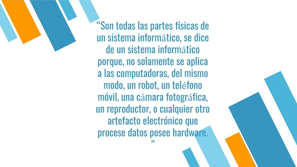 Son todas las partes físicas de un sistema informático, se dice de un sistema informático porque, no solamente se aplica a las computadoras, del mismo modo, un robot, un teléfono móvil, una cámara fotográfica, un reproductor, o cualquier otro artefacto electrónico que procese datos posee hardware.