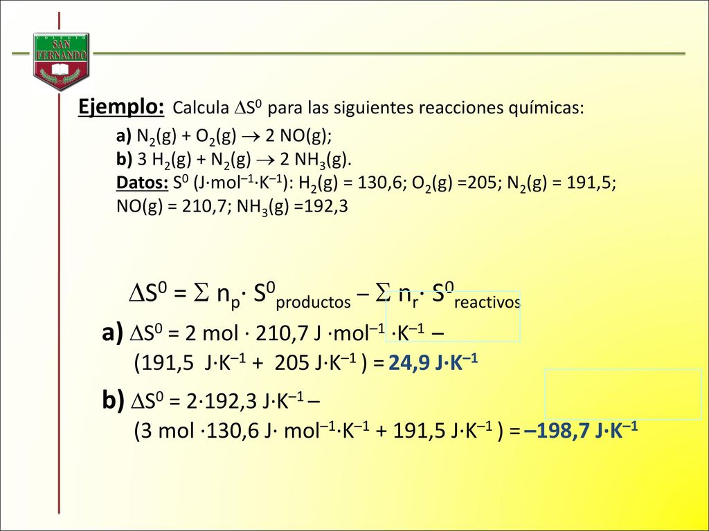Ejemplo: Calcula S0 para las siguientes reacciones químicas: a) N2(g) + O2(g)  2 NO(g); b) 3 H2(g) + N2(g)  2 NH3(g). Datos: S0 (J·mol–1·K–1): H2(g) = 130,6; O2(g) =205; N2(g) = 191,5; NO(g) = 210,7; NH3(g) =192,3