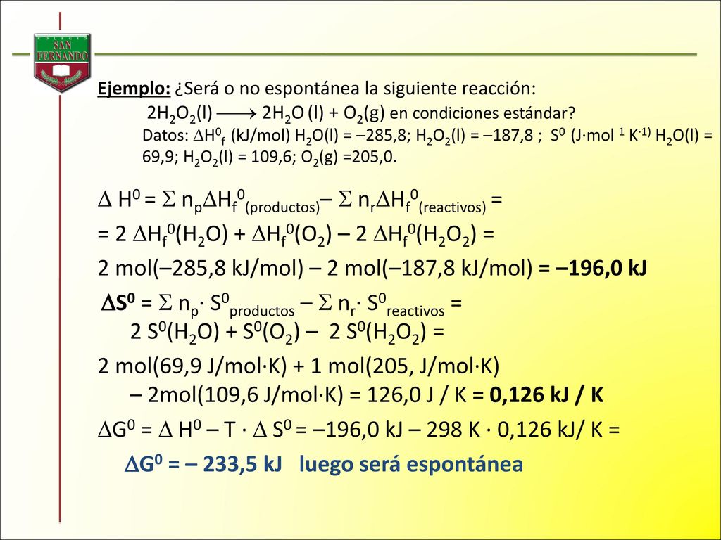 Ejemplo: ¿Será o no espontánea la siguiente reacción: 2H2O2(l)  2H2O (l) + O2(g) en condiciones estándar Datos: H0f (kJ/mol) H2O(l) = –285,8; H2O2(l) = –187,8 ; S0 (J·mol 1 K·1) H2O(l) = 69,9; H2O2(l) = 109,6; O2(g) =205,0.