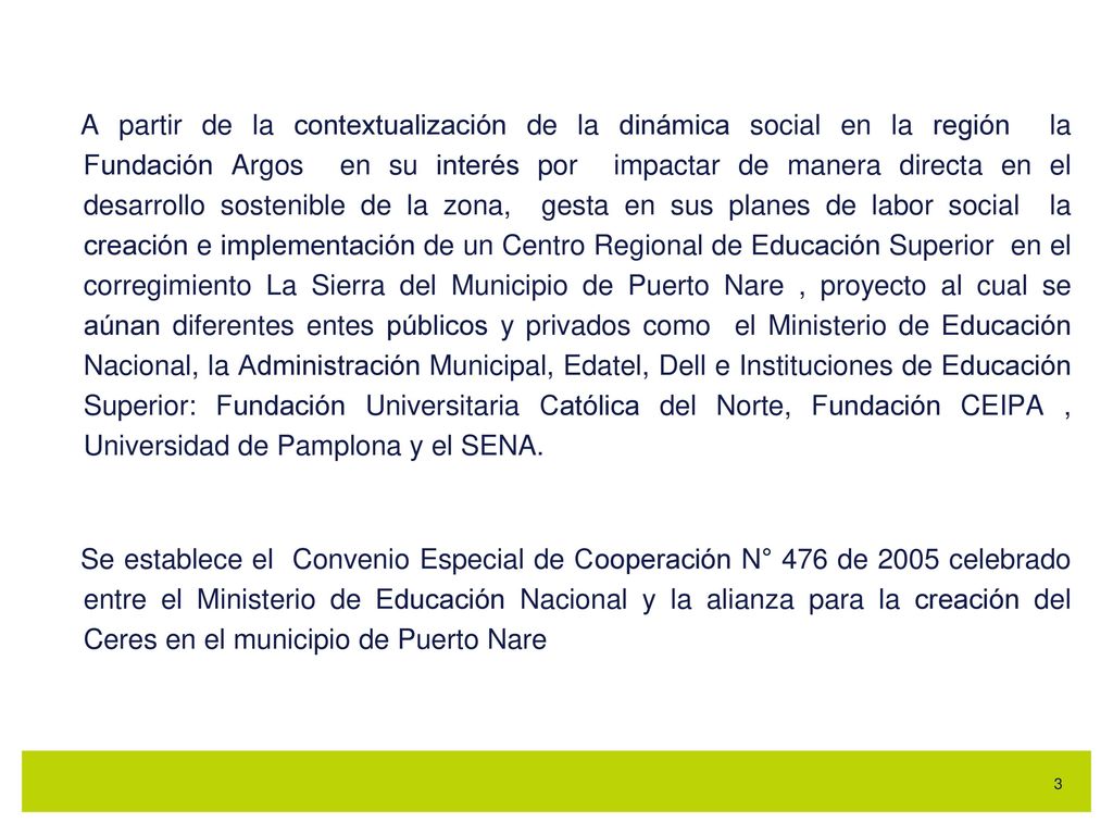 A partir de la contextualización de la dinámica social en la región la Fundación Argos en su interés por impactar de manera directa en el desarrollo sostenible de la zona, gesta en sus planes de labor social la creación e implementación de un Centro Regional de Educación Superior en el corregimiento La Sierra del Municipio de Puerto Nare , proyecto al cual se aúnan diferentes entes públicos y privados como el Ministerio de Educación Nacional, la Administración Municipal, Edatel, Dell e Instituciones de Educación Superior: Fundación Universitaria Católica del Norte, Fundación CEIPA , Universidad de Pamplona y el SENA.