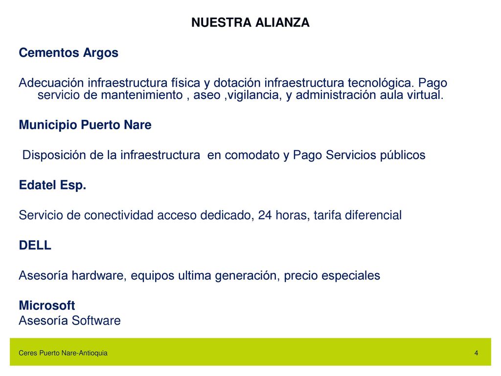 NUESTRA ALIANZA Cementos Argos Adecuación infraestructura física y dotación infraestructura tecnológica. Pago servicio de mantenimiento , aseo ,vigilancia, y administración aula virtual. Municipio Puerto Nare Disposición de la infraestructura en comodato y Pago Servicios públicos Edatel Esp. Servicio de conectividad acceso dedicado, 24 horas, tarifa diferencial DELL Asesoría hardware, equipos ultima generación, precio especiales Microsoft Asesoría Software