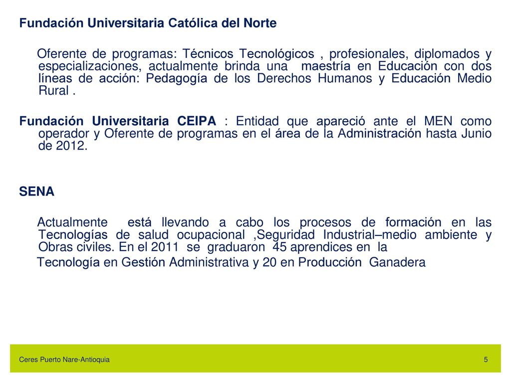 Fundación Universitaria Católica del Norte Oferente de programas: Técnicos Tecnológicos , profesionales, diplomados y especializaciones, actualmente brinda una maestría en Educación con dos líneas de acción: Pedagogía de los Derechos Humanos y Educación Medio Rural . Fundación Universitaria CEIPA : Entidad que apareció ante el MEN como operador y Oferente de programas en el área de la Administración hasta Junio de SENA Actualmente está llevando a cabo los procesos de formación en las Tecnologías de salud ocupacional ,Seguridad Industrial–medio ambiente y Obras civiles. En el 2011 se graduaron 45 aprendices en la Tecnología en Gestión Administrativa y 20 en Producción Ganadera