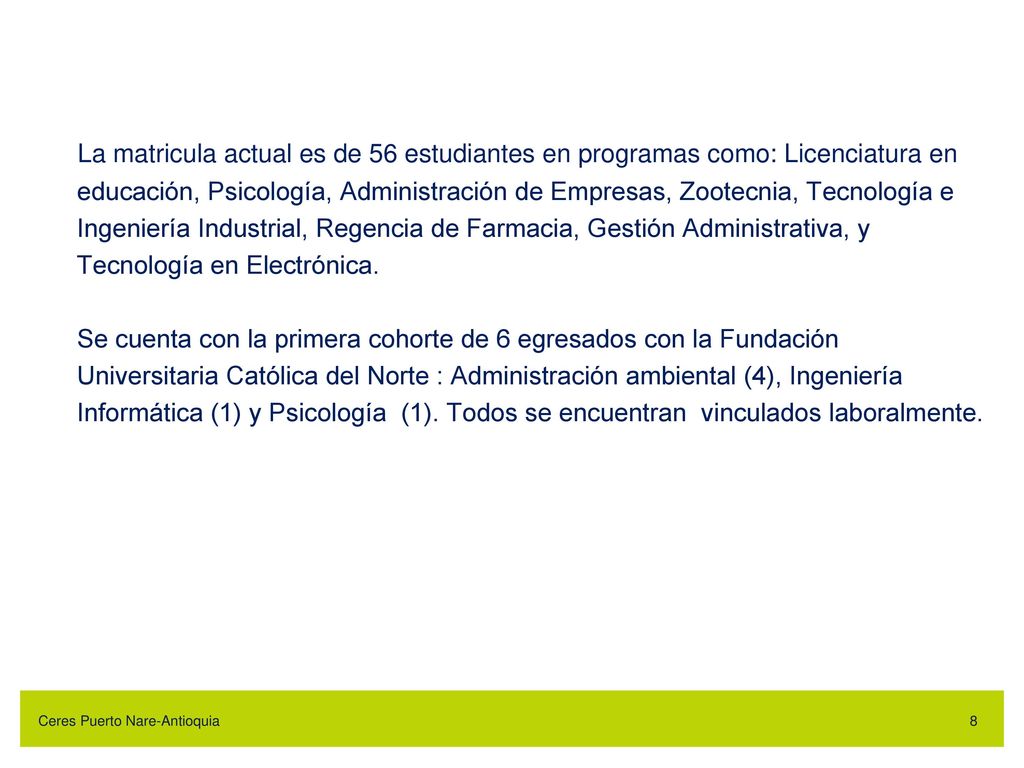La matricula actual es de 56 estudiantes en programas como: Licenciatura en educación, Psicología, Administración de Empresas, Zootecnia, Tecnología e Ingeniería Industrial, Regencia de Farmacia, Gestión Administrativa, y Tecnología en Electrónica. Se cuenta con la primera cohorte de 6 egresados con la Fundación Universitaria Católica del Norte : Administración ambiental (4), Ingeniería Informática (1) y Psicología (1). Todos se encuentran vinculados laboralmente.