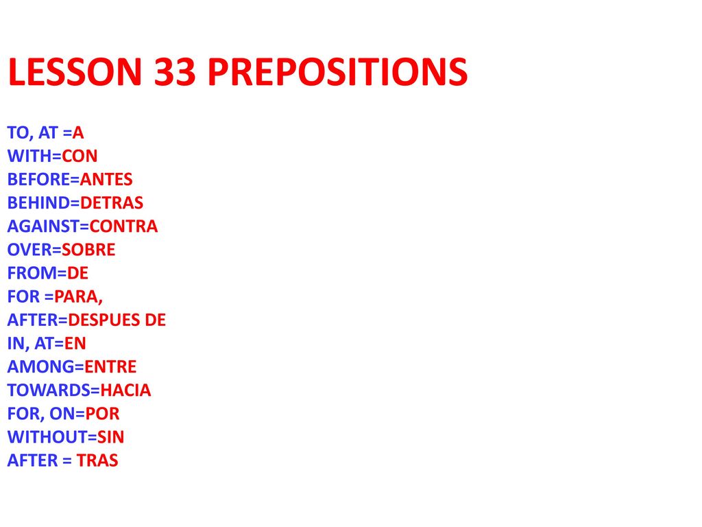 LESSON 33 PREPOSITIONS TO, AT =A WITH=CON BEFORE=ANTES BEHIND=DETRAS AGAINST=CONTRA OVER=SOBRE FROM=DE FOR =PARA, AFTER=DESPUES DE IN, AT=EN AMONG=ENTRE TOWARDS=HACIA FOR, ON=POR WITHOUT=SIN AFTER = TRAS