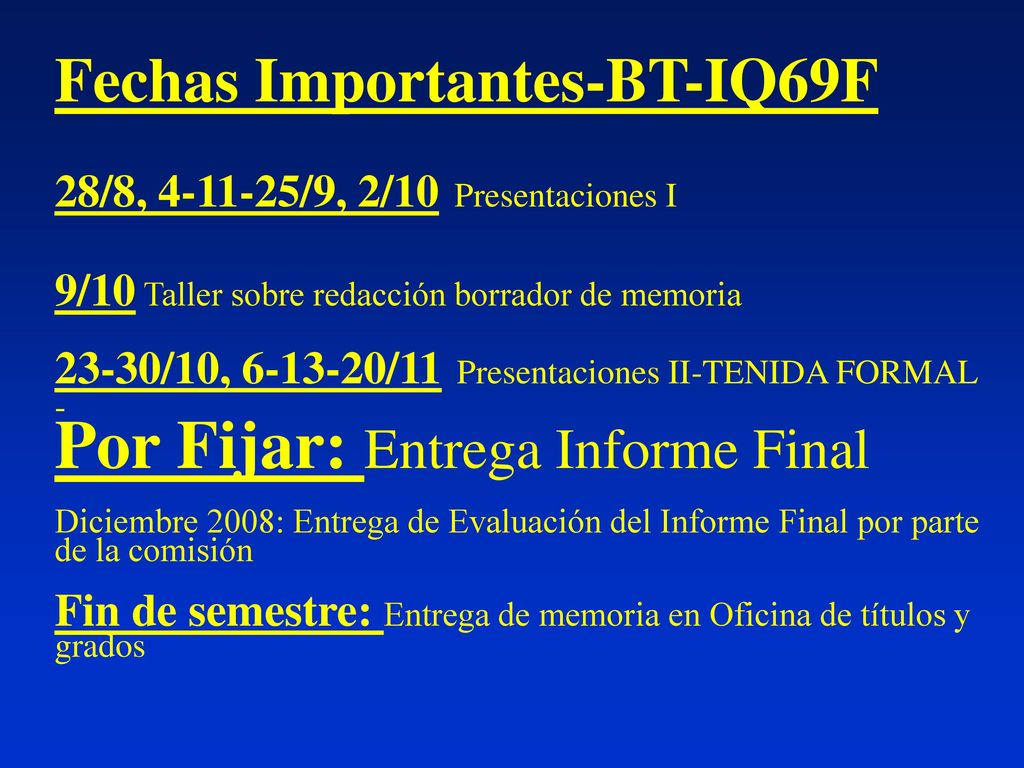 Fechas Importantes-BT-IQ69F 28/8, /9, 2/10 Presentaciones I 9/10 Taller sobre redacción borrador de memoria 23-30/10, /11 Presentaciones II-TENIDA FORMAL - Por Fijar: Entrega Informe Final Diciembre 2008: Entrega de Evaluación del Informe Final por parte de la comisión Fin de semestre: Entrega de memoria en Oficina de títulos y grados