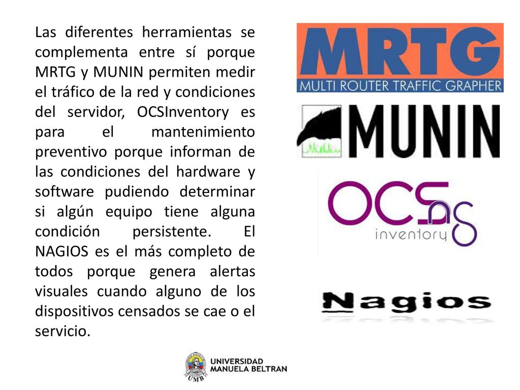 Las diferentes herramientas se complementa entre sí porque MRTG y MUNIN permiten medir el tráfico de la red y condiciones del servidor, OCSInventory es para el mantenimiento preventivo porque informan de las condiciones del hardware y software pudiendo determinar si algún equipo tiene alguna condición persistente.