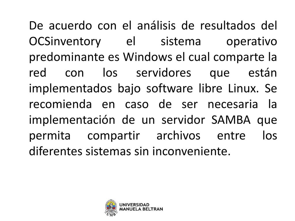 De acuerdo con el análisis de resultados del OCSinventory el sistema operativo predominante es Windows el cual comparte la red con los servidores que están implementados bajo software libre Linux.