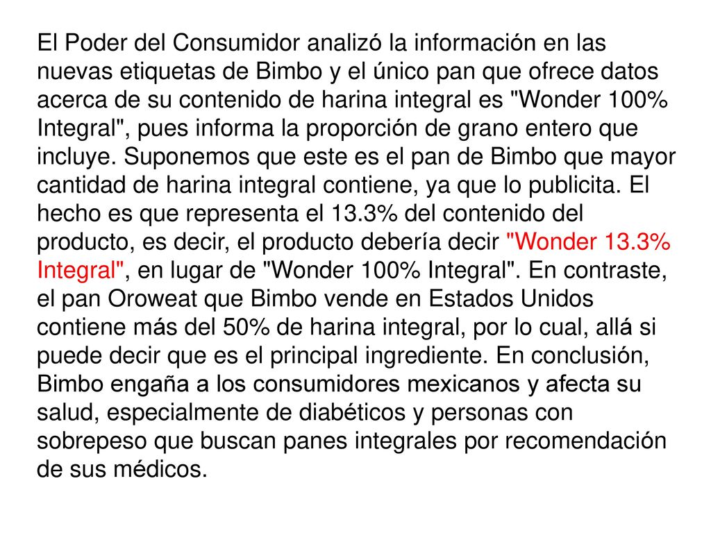 El Poder del Consumidor analizó la información en las nuevas etiquetas de Bimbo y el único pan que ofrece datos acerca de su contenido de harina integral es Wonder 100% Integral , pues informa la proporción de grano entero que incluye.