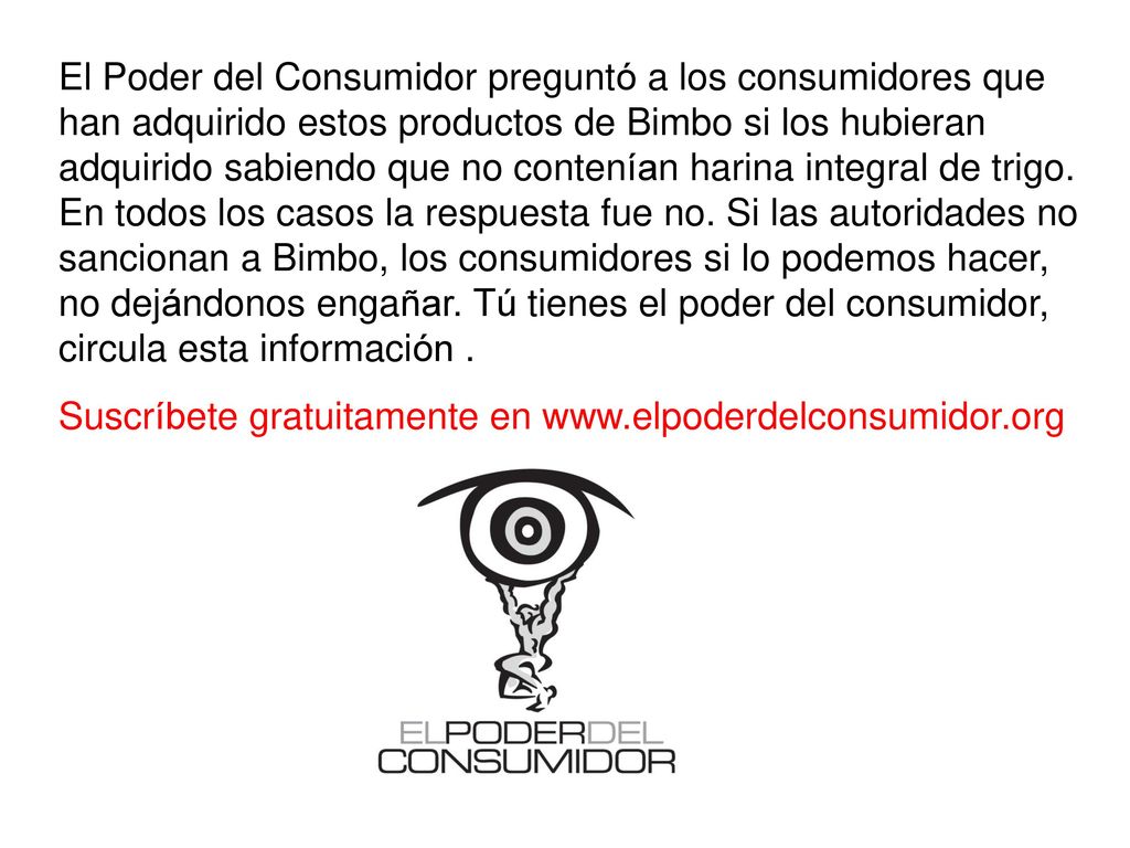 El Poder del Consumidor preguntó a los consumidores que han adquirido estos productos de Bimbo si los hubieran adquirido sabiendo que no contenían harina integral de trigo. En todos los casos la respuesta fue no. Si las autoridades no sancionan a Bimbo, los consumidores si lo podemos hacer, no dejándonos engañar. Tú tienes el poder del consumidor, circula esta información .