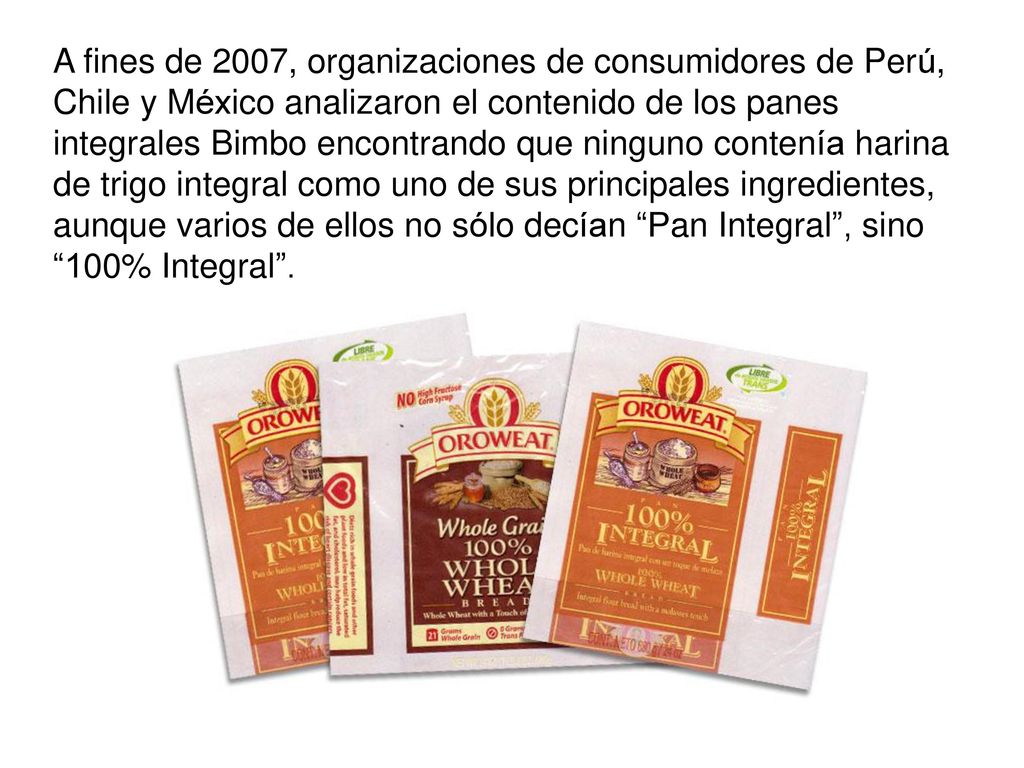 A fines de 2007, organizaciones de consumidores de Perú, Chile y México analizaron el contenido de los panes integrales Bimbo encontrando que ninguno contenía harina de trigo integral como uno de sus principales ingredientes, aunque varios de ellos no sólo decían Pan Integral , sino 100% Integral .