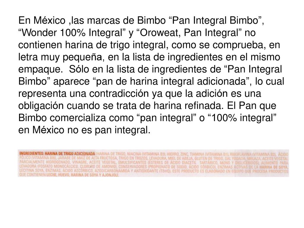 En México ,las marcas de Bimbo Pan Integral Bimbo , Wonder 100% Integral y Oroweat, Pan Integral no contienen harina de trigo integral, como se comprueba, en letra muy pequeña, en la lista de ingredientes en el mismo empaque.