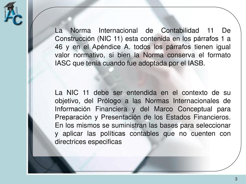 La Norma Internacional de Contabilidad 11 De Construcción (NIC 11) esta contenida en los párrafos 1 a 46 y en el Apéndice A. todos los párrafos tienen igual valor normativo, si bien la Norma conserva el formato IASC que tenia cuando fue adoptada por el IASB.