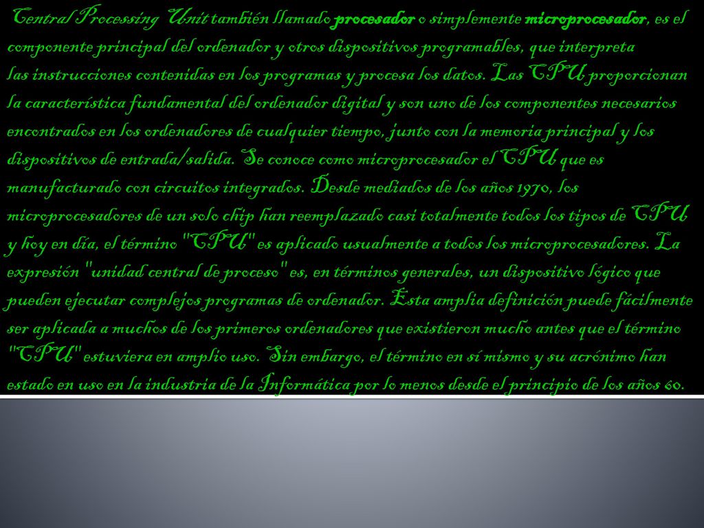 Central Processing Unit también llamado procesador o simplemente microprocesador, es el componente principal del ordenador y otros dispositivos programables, que interpreta las instrucciones contenidas en los programas y procesa los datos.