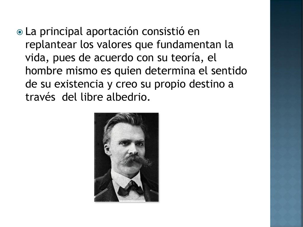 La principal aportación consistió en replantear los valores que fundamentan la vida, pues de acuerdo con su teoría, el hombre mismo es quien determina el sentido de su existencia y creo su propio destino a través del libre albedrio.
