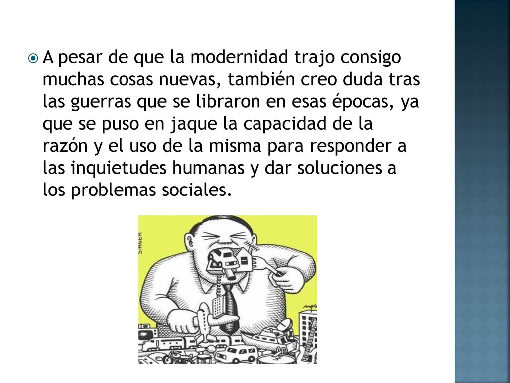 A pesar de que la modernidad trajo consigo muchas cosas nuevas, también creo duda tras las guerras que se libraron en esas épocas, ya que se puso en jaque la capacidad de la razón y el uso de la misma para responder a las inquietudes humanas y dar soluciones a los problemas sociales.