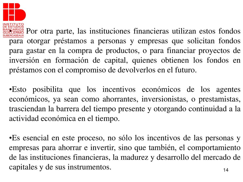 Por otra parte, las instituciones financieras utilizan estos fondos para otorgar préstamos a personas y empresas que solicitan fondos para gastar en la compra de productos, o para financiar proyectos de inversión en formación de capital, quienes obtienen los fondos en préstamos con el compromiso de devolverlos en el futuro.