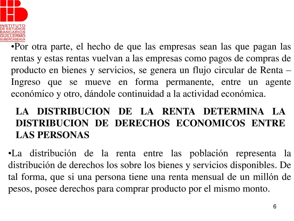 Por otra parte, el hecho de que las empresas sean las que pagan las rentas y estas rentas vuelvan a las empresas como pagos de compras de producto en bienes y servicios, se genera un flujo circular de Renta – Ingreso que se mueve en forma permanente, entre un agente económico y otro, dándole continuidad a la actividad económica.