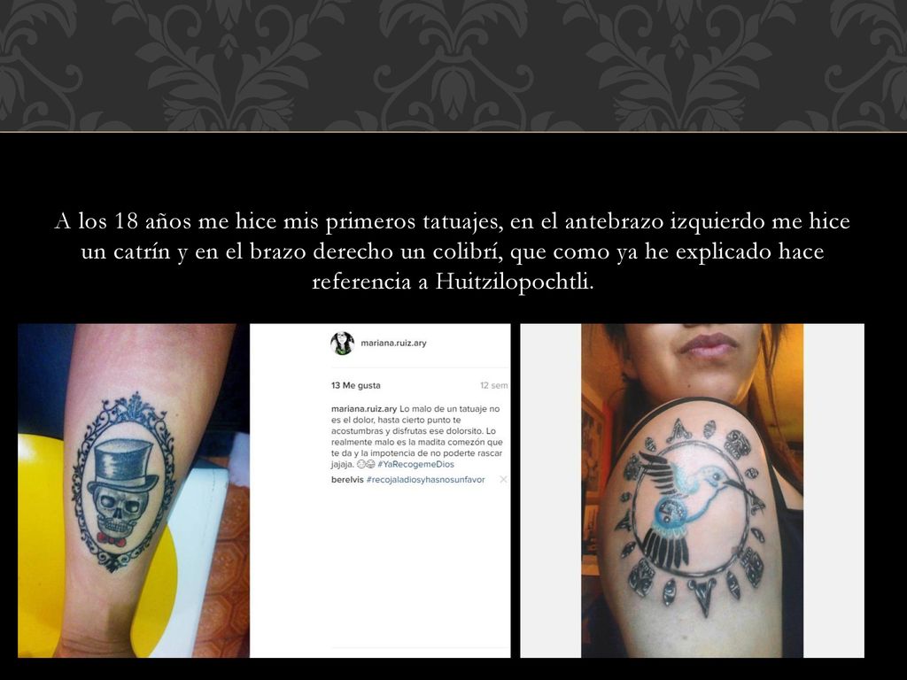 A los 18 años me hice mis primeros tatuajes, en el antebrazo izquierdo me hice un catrín y en el brazo derecho un colibrí, que como ya he explicado hace referencia a Huitzilopochtli.